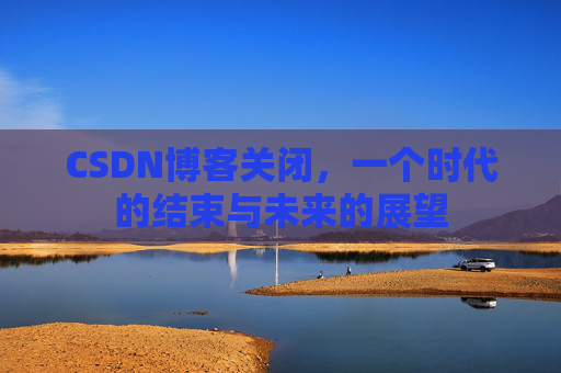 CSDN博客关闭，一个时代的结束与未来的展望